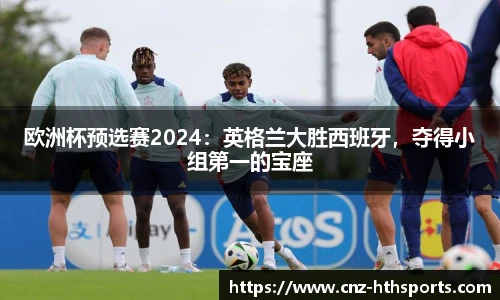 欧洲杯预选赛2024：英格兰大胜西班牙，夺得小组第一的宝座