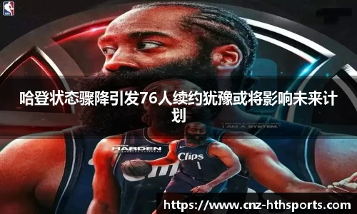 哈登状态骤降引发76人续约犹豫或将影响未来计划
